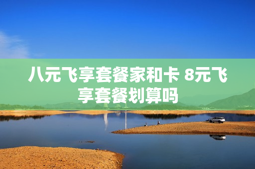 八元飞享套餐家和卡 8元飞享套餐划算吗