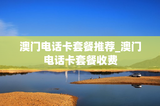 澳门电话卡套餐推荐_澳门电话卡套餐收费