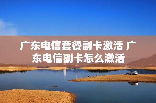 广东电信套餐副卡激活 广东电信副卡怎么激活