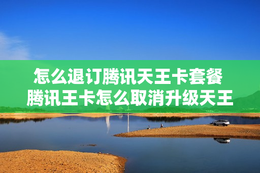 怎么退订腾讯天王卡套餐 腾讯王卡怎么取消升级天王卡