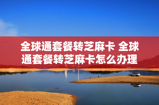 全球通套餐转芝麻卡 全球通套餐转芝麻卡怎么办理