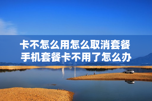 卡不怎么用怎么取消套餐 手机套餐卡不用了怎么办
