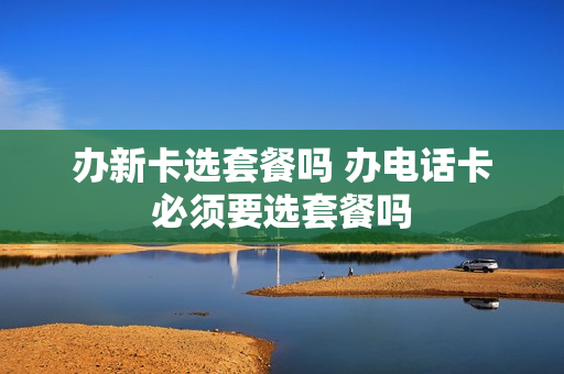 办新卡选套餐吗 办电话卡必须要选套餐吗