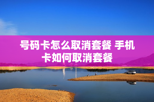 号码卡怎么取消套餐 手机卡如何取消套餐