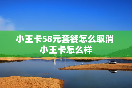 小王卡58元套餐怎么取消 小王卡怎么样