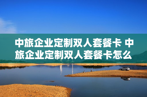 中旅企业定制双人套餐卡 中旅企业定制双人套餐卡怎么用