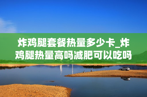炸鸡腿套餐热量多少卡_炸鸡腿热量高吗减肥可以吃吗