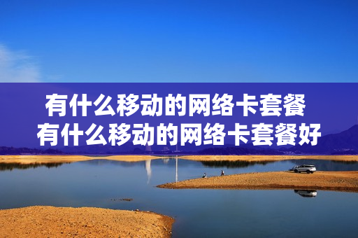 有什么移动的网络卡套餐 有什么移动的网络卡套餐好用