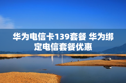 华为电信卡139套餐 华为绑定电信套餐优惠