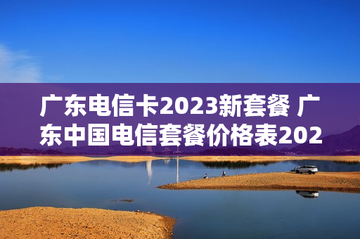 广东电信卡2023新套餐 广东中国电信套餐价格表2021