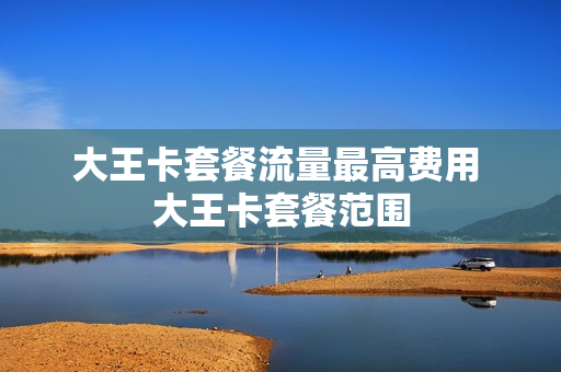 大王卡套餐流量最高费用 大王卡套餐范围