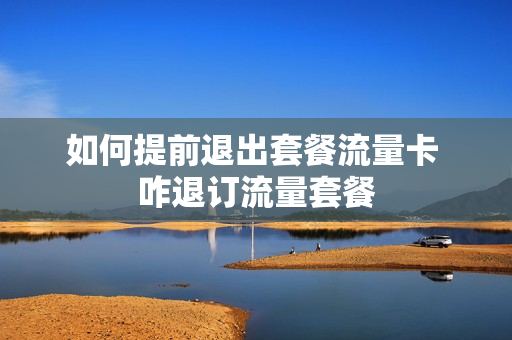 如何提前退出套餐流量卡 咋退订流量套餐