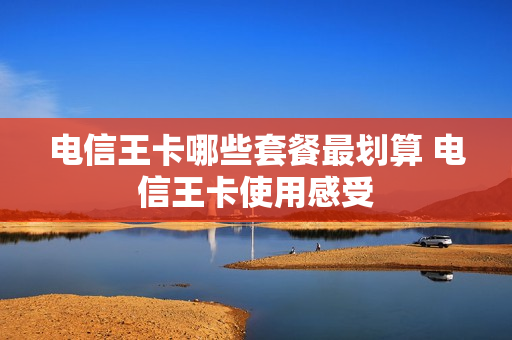 电信王卡哪些套餐最划算 电信王卡使用感受