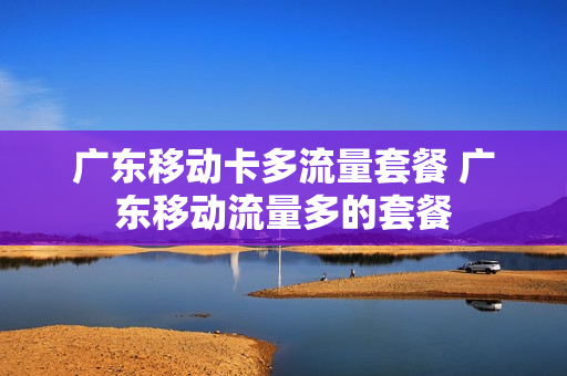 广东移动卡多流量套餐 广东移动流量多的套餐