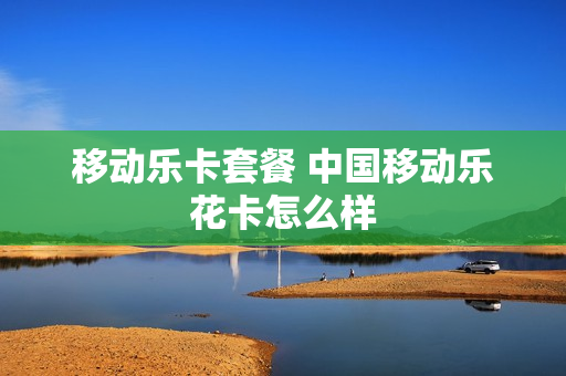 移动乐卡套餐 中国移动乐花卡怎么样