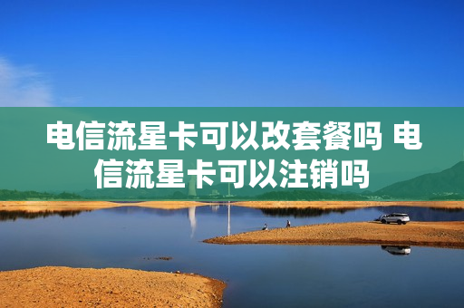 电信流星卡可以改套餐吗 电信流星卡可以注销吗