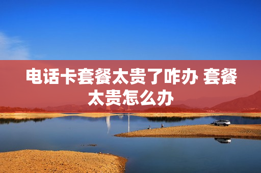 电话卡套餐太贵了咋办 套餐太贵怎么办