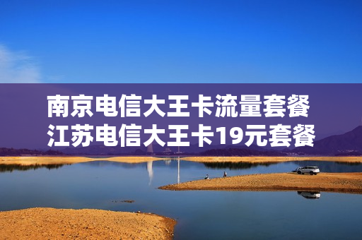 南京电信大王卡流量套餐 江苏电信大王卡19元套餐