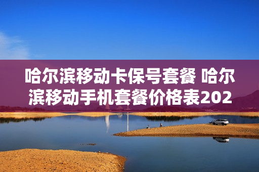 哈尔滨移动卡保号套餐 哈尔滨移动手机套餐价格表2021