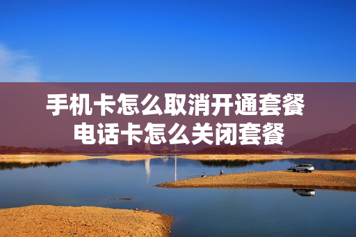 手机卡怎么取消开通套餐 电话卡怎么关闭套餐