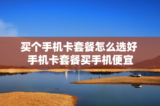 买个手机卡套餐怎么选好 手机卡套餐买手机便宜