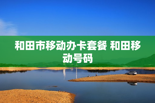 和田市移动办卡套餐 和田移动号码