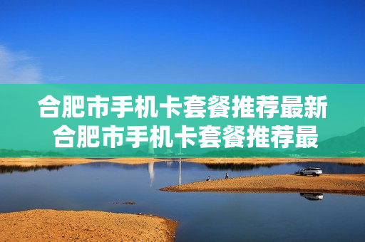 合肥市手机卡套餐推荐最新 合肥市手机卡套餐推荐最新消息