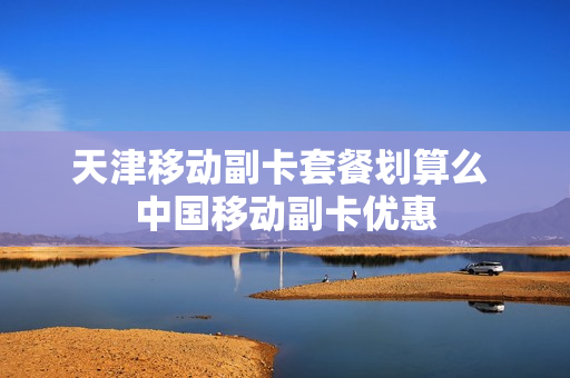 天津移动副卡套餐划算么 中国移动副卡优惠