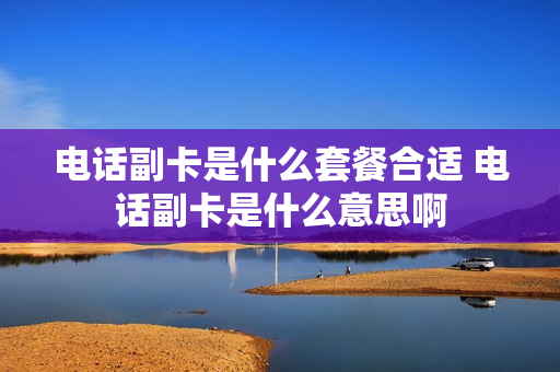 电话副卡是什么套餐合适 电话副卡是什么意思啊