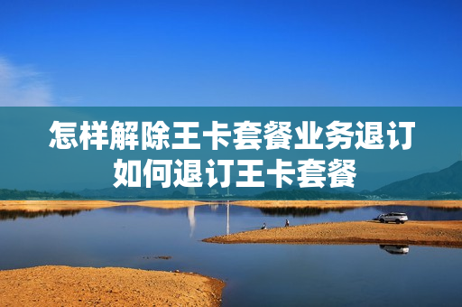 怎样解除王卡套餐业务退订 如何退订王卡套餐