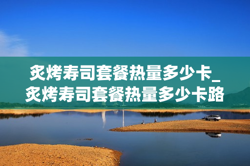 炙烤寿司套餐热量多少卡_炙烤寿司套餐热量多少卡路里