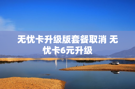 无忧卡升级版套餐取消 无忧卡6元升级
