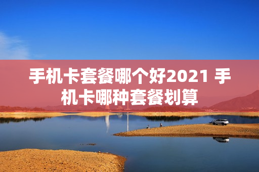 手机卡套餐哪个好2021 手机卡哪种套餐划算
