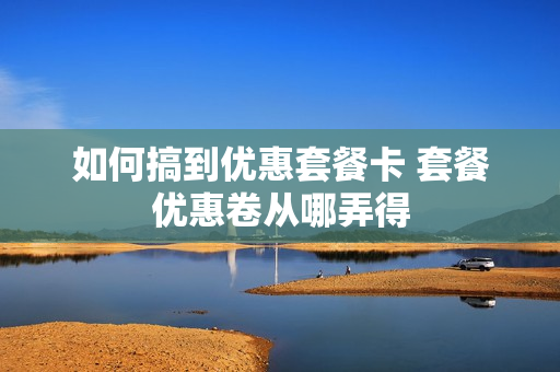 如何搞到优惠套餐卡 套餐优惠卷从哪弄得