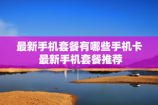 最新手机套餐有哪些手机卡 最新手机套餐推荐