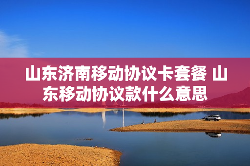 山东济南移动协议卡套餐 山东移动协议款什么意思