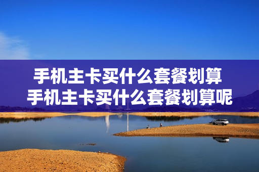 手机主卡买什么套餐划算 手机主卡买什么套餐划算呢