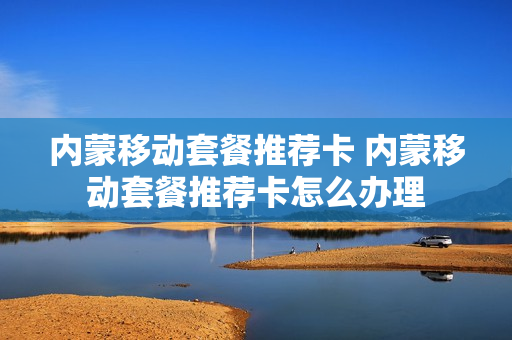 内蒙移动套餐推荐卡 内蒙移动套餐推荐卡怎么办理