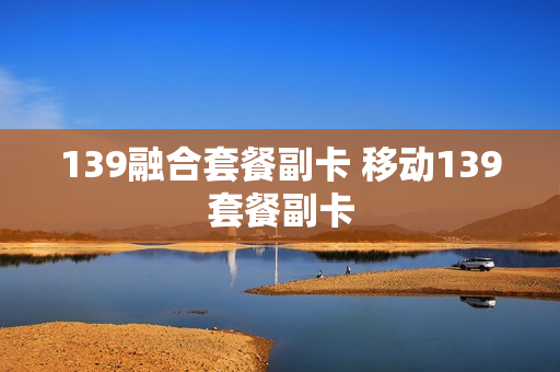 139融合套餐副卡 移动139套餐副卡