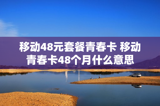移动48元套餐青春卡 移动青春卡48个月什么意思