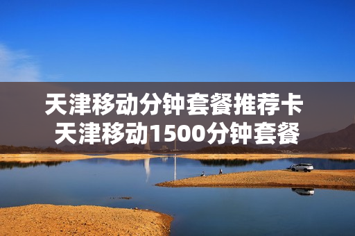 天津移动分钟套餐推荐卡 天津移动1500分钟套餐