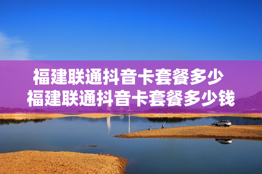 福建联通抖音卡套餐多少 福建联通抖音卡套餐多少钱一张