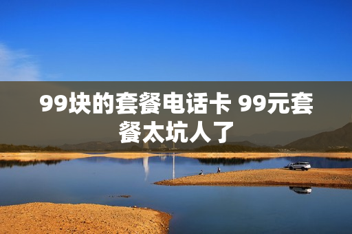 99块的套餐电话卡 99元套餐太坑人了