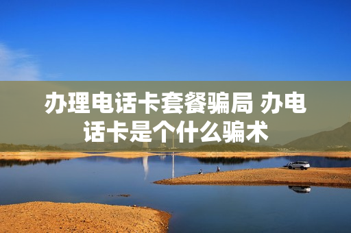 办理电话卡套餐骗局 办电话卡是个什么骗术