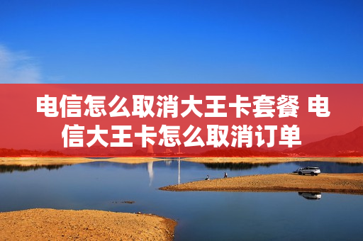 电信怎么取消大王卡套餐 电信大王卡怎么取消订单