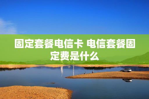 固定套餐电信卡 电信套餐固定费是什么