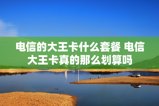 电信的大王卡什么套餐 电信大王卡真的那么划算吗