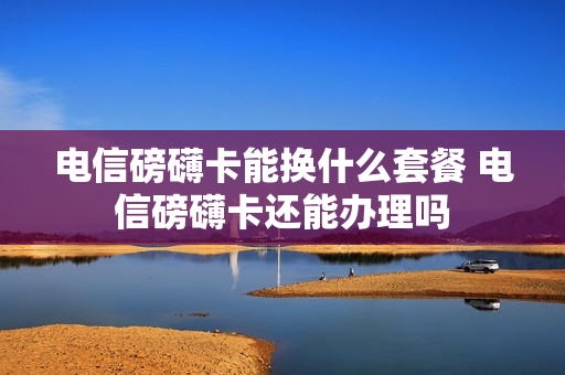 电信磅礴卡能换什么套餐 电信磅礴卡还能办理吗