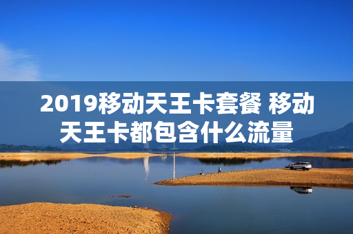 2019移动天王卡套餐 移动天王卡都包含什么流量