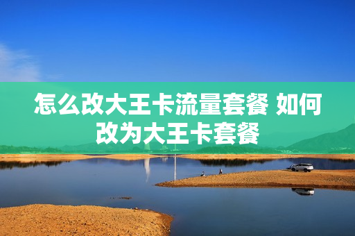 怎么改大王卡流量套餐 如何改为大王卡套餐